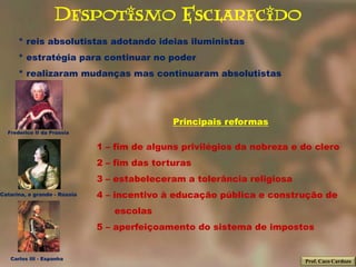 Despotismo Esclarecido
      * reis absolutistas adotando ideias iluministas
      * estratégia para continuar no poder
      * realizaram mudanças mas continuaram absolutistas




                                              Principais reformas
  Frederico II da Prússia


                              1 – fim de alguns privilégios da nobreza e do clero
                              2 – fim das torturas
                              3 – estabeleceram a tolerância religiosa
Catarina, a grande - Rússia   4 – incentivo à educação pública e construção de
                                 escolas
                              5 – aperfeiçoamento do sistema de impostos


   Carlos III - Espanha
                                                                         Prof. Caco Cardozo
 