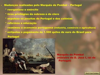 - Mudanças realizadas pelo Marquês de Pombal – Portugal
  * reorganizou o exército
  * tirou privilégios da nobreza e do clero
  * expulsou os jesuítas de Portugal e das colônias
  * reformou a educação
  * reanimou a economia portuguesa (indústria, comércio e agricultura)
  * estipulou o pagamento de 1.500 quilos de ouro do Brasil para
    Portugal




                                         Marquês de Pombal
                                         (ministro de D. José I, rei de
                                          Portugal)



                                                               Prof. Caco Cardozo
 