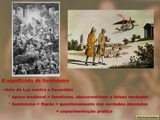 O significado de Iluminismo

- idéia da Luz contra a Escuridão
   * época medieval = fanatismo, obscurantismo e falsas verdades
   * iluminismo = Razão = questionamento das verdades absolutas
                         = experimentação prática
                                                           Prof. Caco Cardozo
 