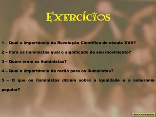 Exercícios
1 – Qual a importância da Revolução Científica do século XVII?

2 – Para os iluministas qual o significado de seu movimento?

3 – Quem eram os iluministas?

4 – Qual a importância da razão para os iluministas?

5 – O que os iluministas diziam sobre a igualdade e a soberania

popular?




                                                               Prof. Caco Cardozo
 