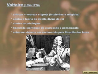 Voltaire (1694-1778)

  * críticas = nobreza e Igreja (intolerância religiosa)
  * contra a teoria do direito divino do rei
  * contra os privilégios
  * liberdade individual: de expressão e pensamento
  * soberano deveria ser esclarecido pela filosofia das luzes




                                                           Prof. Caco Cardozo
 