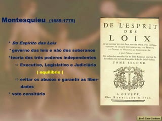 Montesquieu          (1689-1775)




 * Do Espírito das Leis
 * governo das leis e não dos soberanos
 *teoria dos três poderes independentes
     Executivo, Legislativo e Judiciário
              ( equilíbrio )
     evitar os abusos e garantir as liber-
      dades
 * voto censitário




                                              Prof. Caco Cardozo
 