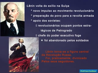 -Lênin volta do exílio na Suíça
* novo impulso ao movimento revolucionário
* preparação do povo para a revolta armada
* apoio dos sovietes:
 revolucionários ocupam pontos estra-
tégicos de Petrogrado
 chefe do poder executivo foge
 foi abandonado pelos soldados
Lênin torna-se a figura central
da Revolução Russa.
Foi, praticamente, divinizado
Pelos seus seguidores.
Prof Caco Cardozo
 