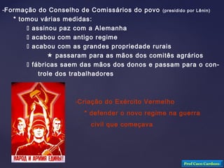 -Formação do Conselho de Comissários do povo (presidido por Lênin)
* tomou várias medidas:
 assinou paz com a Alemanha
 acabou com antigo regime
 acabou com as grandes propriedade rurais
 passaram para as mãos dos comitês agrários
 fábricas saem das mãos dos donos e passam para o con-
trole dos trabalhadores
-Criação do Exército Vermelho
* defender o novo regime na guerra
civil que começava
Prof Caco Cardozo
 