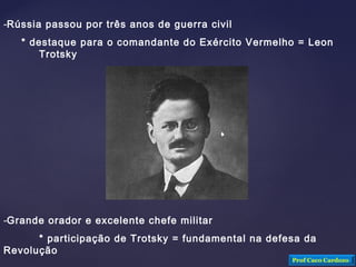 -Rússia passou por três anos de guerra civil
* destaque para o comandante do Exército Vermelho = Leon
Trotsky
-Grande orador e excelente chefe militar
* participação de Trotsky = fundamental na defesa da
Revolução
Prof Caco Cardozo
 