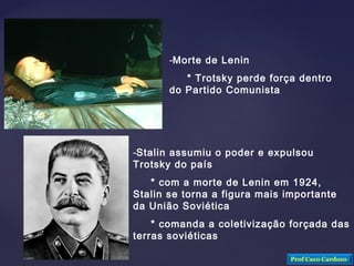 -Morte de Lenin
* Trotsky perde força dentro
do Partido Comunista
-Stalin assumiu o poder e expulsou
Trotsky do país
* com a morte de Lenin em 1924,
Stalin se torna a figura mais importante
da União Soviética
* comanda a coletivização forçada das
terras soviéticas
Prof Caco Cardozo
 