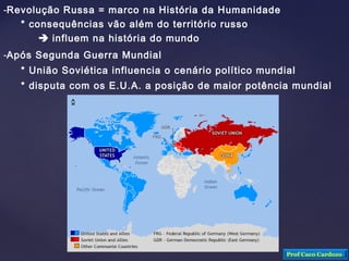 -Revolução Russa = marco na História da Humanidade
* consequências vão além do território russo
 influem na história do mundo
-Após Segunda Guerra Mundial
* União Soviética influencia o cenário político mundial
* disputa com os E.U.A. a posição de maior potência mundial
Prof Caco Cardozo
 