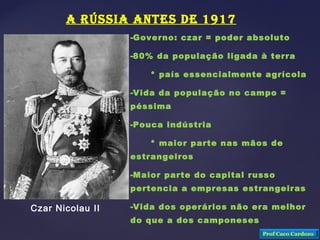A RÚSSIA ANTES DE 1917
-Governo: czar = poder absoluto
-80% da população ligada à terra
* país essencialmente agrícola
-Vida da população no campo =
péssima
-Pouca indústria
* maior parte nas mãos de
estrangeiros
-Maior parte do capital russo
pertencia a empresas estrangeiras
-Vida dos operários não era melhor
do que a dos camponeses
Czar Nicolau II
Prof Caco Cardozo
 