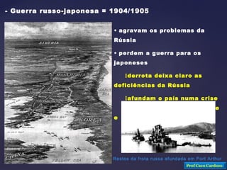 - Guerra russo-japonesa = 1904/1905
• agravam os problemas da
Rússia
• perdem a guerra para os
japoneses
derrota deixa claro as
deficiências da Rússia
afundam o país numa crise
econômica muito grande
e incontrolável
Restos da frota russa afundada em Port Arthur
Prof Caco Cardozo
 