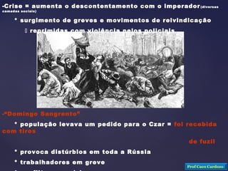 -Crise = aumenta o descontentamento com o imperador(diversas
camadas sociais)
* surgimento de greves e movimentos de reivindicação
 reprimidas com violência pelos policiais
-“Domingo Sangrento”
* população levava um pedido para o Czar = foi recebida
com tiros
de fuzil
* provoca distúrbios em toda a Rússia
* trabalhadores em greve
Prof Caco Cardozo
 