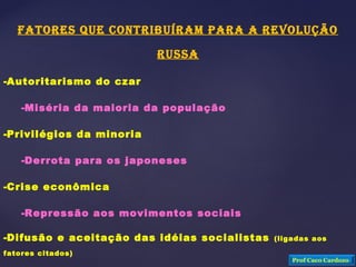 FATORES QUE CONTRIBUÍRAM PARA A REVOLUÇÃO
RUSSA
-Autoritarismo do czar
-Miséria da maioria da população
-Privilégios da minoria
-Derrota para os japoneses
-Crise econômica
-Repressão aos movimentos sociais
-Difusão e aceitação das idéias socialistas (ligadas aos
fatores citados)
Prof Caco Cardozo
 
