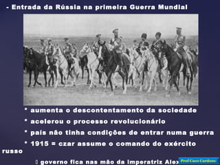 - Entrada da Rússia na primeira Guerra Mundial
* aumenta o descontentamento da sociedade
* acelerou o processo revolucionário
* país não tinha condições de entrar numa guerra
* 1915 = czar assume o comando do exército
russo
 governo fica nas mão da imperatriz Alexandra e deProf Caco Cardozo
 
