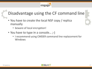 Disadvantage using the CF command line
• You have to create the local NSF copy / replica
manually
• beware of local encryption!
• You have to type in a console… ;-)
• I recommend using CMDER command line replacement for
Windows
27#engageug
 