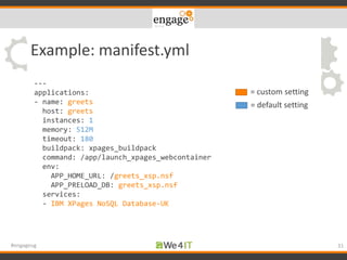 Example: manifest.yml
31#engageug
---
applications:
- name: greets
host: greets
instances: 1
memory: 512M
timeout: 180
buildpack: xpages_buildpack
command: /app/launch_xpages_webcontainer
env:
APP_HOME_URL: /greets_xsp.nsf
APP_PRELOAD_DB: greets_xsp.nsf
services:
- IBM XPages NoSQL Database-UK
= custom setting
= default setting
 