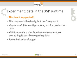 Experiment: data in the XSP runtime
• This is not supported!
• This may work flawlessly, but don‘t rely on it
• Maybe useful for configurations, not for production
data
• XSP Runtime is a slim Domino environment, so
everything is possible regarding data
• Faulty behavior of pager
34#engageug
 