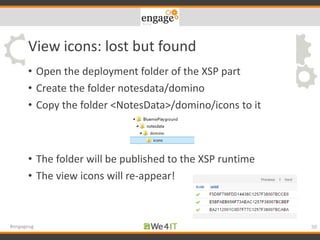 View icons: lost but found
• Open the deployment folder of the XSP part
• Create the folder notesdata/domino
• Copy the folder <NotesData>/domino/icons to it
• The folder will be published to the XSP runtime
• The view icons will re-appear!
50#engageug
 