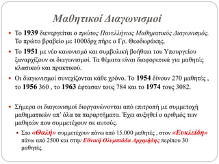 Μαθητικοί Διαγωνισμοί
 Το 1939 διενεργείται ο πρώτος Πανελλήνιος Μαθηματικός Διαγωνισμός.
Το πρώτο βραβείο με 1000δρχ πήρε ο Γρ. Θεοδωράκης.
 Το 1951 με νέο κανονισμό και συμβολική βοήθεια του Υπουργείου
ξαναρχίζουν οι διαγωνισμοί. Τα θέματα είναι διαφορετικά για μαθητές
κλασικού και πρακτικού.
 Οι διαγωνισμοί συνεχίζονται κάθε χρόνο. Το 1954 δίνουν 270 μαθητές ,
το 1956 360 , το 1963 έφτασαν τους 784 και το 1974 τους 3082.
 Σήμερα οι διαγωνισμοί διοργανώνονται από επιτροπή με συμμετοχή
μαθηματικών απ’ όλα τα παραρτήματα. Έχει αυξηθεί ο αριθμός των
μαθητών που συμμετέχουν σε αυτούς.
 Στο «Θαλή» συμμετέχουν πάνω από 15.000 μαθητές , στον «Ευκλείδη»
πάνω από 2500 και στην Εθνική Ολυμπιάδα Αρχιμήδης περίπου 30
μαθητές.
 