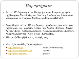 Παραρτήματα
 Απ’ το 1973 δημιουργούνται Παραρτήματα της Εταιρείας με πρώτο
της Κεντρικής Μακεδονίας στη Θεσ/νίκη. Αργότερα της Κύπρου που
μετατράπηκε σε Κυπριακή Μαθηματική Εταιρεία (ΚΥΜΕ).
 Ακολούθησαν απ’ το 1977 της Λαμίας , της Λάρισας , των Ιωαννίνων ,
της Πάτρας , του Ηρακλείου Κρήτης , της Λέσβου , Εύβοιας , Χανίων
Άρτας , Έβρου , Καβάλας , Αγρινίου , Κοζάνης, Κομοτηνής , Σερρών ,
Ρεθύμνου, Κερκύρας , Χίου, Βόλου , Καλαμάτας.
 Όλα με αξιόλογη δράση στις περιοχές τους.
 Μερικές Ιστοσελίδες Παραρτημάτων :
 http://emethes.gr/ Κεντρικής Μακεδονίας
 http://www.emeimathias.gr/ Ημαθίας
 http://mathserres.xyz/ Σερρών
 