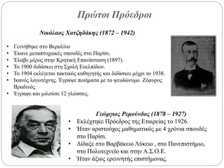 Πρώτοι Πρόεδροι
Νικόλαος Χατζηδάκης (1872 – 1942)
• Γεννήθηκε στο Βερολίνο
• Έκανε μεταπτυχιακές σπουδές στο Παρίσι.
• Έλαβε μέρος στην Κρητική Επανάσταση (1897).
• Το 1900 διδάσκει στη Σχολή Ευελπίδων.
• Το 1904 εκλέγεται τακτικός καθηγητής και διδάσκει μέχρι το 1938.
• Ικανός λογοτέχνης. Έγραψε ποιήματα με το ψευδώνυμο Ζέφυρος
Βραδινός.
• Έγραφε και μιλούσε 12 γλώσσες.
Γεώργιος Ρεμούνδος (1878 – 1927)
• Εκλέχτηκε Πρόεδρος της Εταιρείας το 1926.
• Ήταν αριστούχος μαθηματικός με 4 χρόνια σπουδές
στο Παρίσι.
• Δίδαξε στο Βαρβάκειο Λύκειο , στο Πανεπιστήμιο,
στο Πολυτεχνείο και στην Α.Σ.Ο.Ε.
• Ήταν άξιος ερευνητής επιστήμονας.
 