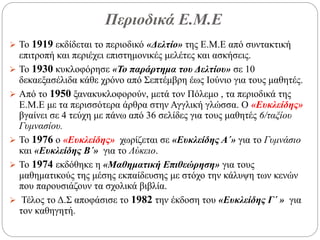 Περιοδικά Ε.Μ.Ε
 Το 1919 εκδίδεται το περιοδικό «Δελτίο» της Ε.Μ.Ε από συντακτική
επιτροπή και περιέχει επιστημονικές μελέτες και ασκήσεις.
 Το 1930 κυκλοφόρησε «Το παράρτημα του Δελτίου» σε 10
δεκαεξασέλιδα κάθε χρόνο από Σεπτέμβρη έως Ιούνιο για τους μαθητές.
 Από το 1950 ξανακυκλοφορούν, μετά τον Πόλεμο , τα περιοδικά της
Ε.Μ.Ε με τα περισσότερα άρθρα στην Αγγλική γλώσσα. Ο «Ευκλείδης»
βγαίνει σε 4 τεύχη με πάνω από 36 σελίδες για τους μαθητές 6/ταξίου
Γυμνασίου.
 Το 1976 ο «Ευκλείδης» χωρίζεται σε «Ευκλείδης Α΄» για το Γυμνάσιο
και «Ευκλείδης Β΄» για το Λύκειο.
 Το 1974 εκδόθηκε η «Μαθηματική Επιθεώρηση» για τους
μαθηματικούς της μέσης εκπαίδευσης με στόχο την κάλυψη των κενών
που παρουσιάζουν τα σχολικά βιβλία.
 Τέλος το Δ.Σ αποφάσισε το 1982 την έκδοση του «Ευκλείδης Γ΄ » για
τον καθηγητή.
 