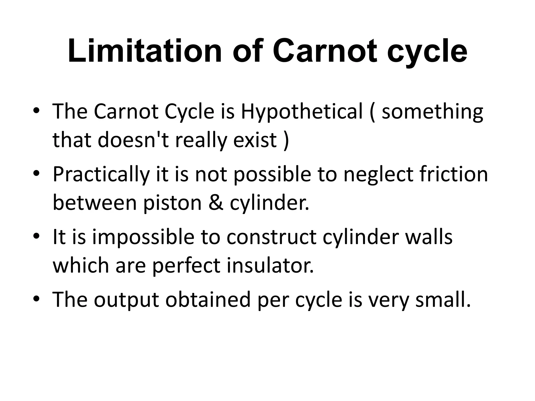 Limitation of Carnot cycle
• The Carnot Cycle is Hypothetical ( something
that doesn't really exist )
• Practically it is not possible to neglect friction
between piston & cylinder.
• It is impossible to construct cylinder walls
which are perfect insulator.
• The output obtained per cycle is very small.