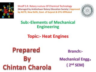 Shroff S.R. Rotary Institute Of Chemical Technology 
(Managed by Ankleshwar Rotary Education Society ) Approved 
by AICTE, New Delhi, Govt. of Gujarat & GTU Affiliated 
Sub:-Elements of Mechanical 
Engineering 
Topic:- Heat Engines 
 