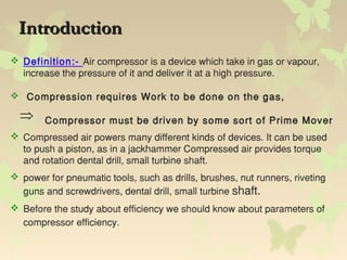 IntroductionIntroduction
 Definition:- Air compressor is a device which take in gas or vapour,
increase the pressure of it and deliver it at a high pressure.
 Compression requires Work to be done on the gas,
Compressor must be driven by some sort of Prime Mover
 Compressed air powers many different kinds of devices. It can be used
to push a piston, as in a jackhammer Compressed air provides torque
and rotation dental drill, small turbine shaft.
 power for pneumatic tools, such as drills, brushes, nut runners, riveting
guns and screwdrivers, dental drill, small turbine shaft.
 Before the study about efficiency we should know about parameters of
compressor efficiency.
 