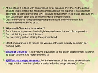  At this stage it is filled with compressed air at pressure P2 = P3 . As the piston
begin to intake stroke this residual compressed air will expand. This expansion
according to same polytrophic law. Pressure reduce from P3 to intake pressure P4..
Inlet valve begin open and permit the intake of fresh charge.
 Clearance volume is trapped between piston head and cylinder top. It is
represented either by VC or V3.
 Why small Clearance is required?
A) For a thermal expansion due to high temperature at the end of compression.
B) For maintaining machine tolerance.
C) For preventing pistion striking the cylinder head.
 Effect of clearance is to reduce the volume of the gas actually sucked in per
working cycle.
 2)Swept volume:- It is a volume equivalent to the piston displacement is known
as swept volume. It is represented by VS
 3)Effective swept volume:- For the remainder of the intake stroke a fresh
charge is taken into the cylinder is called effective swept volume(V1 - V4).
 