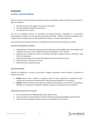 NUBISON
           Servicios y Soluciones Móviles


           Nubison se focaliza en brindar servicios y soluciones móviles a las empresas y apoya a los clientes en el logro de los
           siguientes objetivos:

                  1.     Movilizar los procesos de negocio y el acceso a la información
                  2.     Alta disponibilidad y calidad del servicio móvil
                  3.     Uso eficiente de los recursos

           Para esto ha establecido alianzas con operadores de telecomunicaciones, integradores TI y proveedores
           internacionales de software, con los que opera como Solution Provider. Nubison es partner de BlackBerry en la
           categoría Select y también pertenece al Microsoft Partner Network (en proceso de certificación).

           Las soluciones para los clientes se basan en un completo portafolio de servicios y productos, que incluye:

           Servicios de Integración y Soporte

                        Implementación de sistemas de administración de dispositivos móviles (MDM), tales como BlackBerry BES
                         y Mobile Fusion, para el control integrado de dispositivos BlackBerry, iOS y Android
                        Integración de la plataforma móvil con ambientes Microsoft Exchange, OCS/Lync, SharePoint, Lotus
                         Domino y Google Apps
                        Supervisión preventiva con monitoreo 7x24 y Administración de la plataforma móvil
                        Soporte Técnico centralizado y en terreno
                        Auditoría Técnica y Capacity Planning


           Soluciones Móviles

           Provisión de plataformas y servicios, que permiten configurar aplicaciones móviles evitando el desarrollo de
           software, tales como:

                        Webalo: Acceso móvil a reportes y consultas a bases de datos, integración con aplicaciones web y
                         transacciones en tiempo real (ambiente SOA / Web Services) para BlackBerry, iOS y Android
                        PINpoint: Sistema de Apoyo en la Preparación y Manejo de Emergencias, que convierte los smartphones
                         BlackBerry en "manuales de emergencia" portátiles y actualiza su contenido en forma automática


           Capacitación a personal TI y usuarios

                        Cursos de Administración MDM (BlackBerry BES y Mobile Fusion)
                        Cursos de Soporte a Usuarios Móviles en la Mesa de Ayuda (versiones para BlackBerry, iOS y Android)
                        Talleres de Uso de Dispositivos Móviles (versiones para BlackBerry, iOS y Android)




EmE 2012 Estudio de la Movilidad en las Empresas             3
 