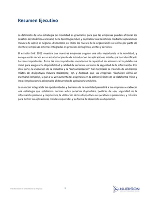 Resumen Ejecutivo

           La definición de una estrategia de movilidad es gravitante para que las empresas puedan afrontar los
           desafíos del dinámico escenario de la tecnología móvil, y capitalizar sus beneficios mediante aplicaciones
           móviles de apoyo al negocio, disponibles en todos los niveles de la organización así como por parte de
           clientes y empresas externas integradas en procesos de logística, ventas y servicios.

           El estudio EmE 2012 muestra que nuestras empresas asignan una alta importancia a la movilidad, y
           aunque están recién en un estado incipiente de introducción de aplicaciones móviles ya han identificado
           barreras importantes. Entre las más importantes mencionan la capacidad de administrar la plataforma
           móvil para asegurar la disponibilidad y calidad de servicios, así como la seguridad de la información. Por
           otra parte, la evolución de la industria y la "consumerización" han facilitado la creación de ambientes
           mixtos de dispositivos móviles BlackBerry, iOS y Android, que las empresas reconocen como un
           escenario complejo, y que a su vez aumenta las exigencias en la administración de la plataforma móvil y
           crea complicaciones adicionales al desarrollo de aplicaciones móviles.

           La atención integral de las oportunidades y barreras de la movilidad permitirá a las empresas establecer
           una estrategia que establezca normas sobre servicios disponibles, políticas de uso, seguridad de la
           información personal y corporativa, la utilización de los dispositivos corporativos o personales, y criterios
           para definir las aplicaciones móviles requeridas y su forma de desarrollo o adquisición.




EmE 2012 Estudio de la Movilidad en las Empresas     6
 