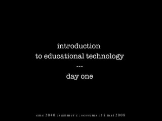 introduction  to educational technology --- day one eme 2040 : summer c : sessums : 15 mai 2008 