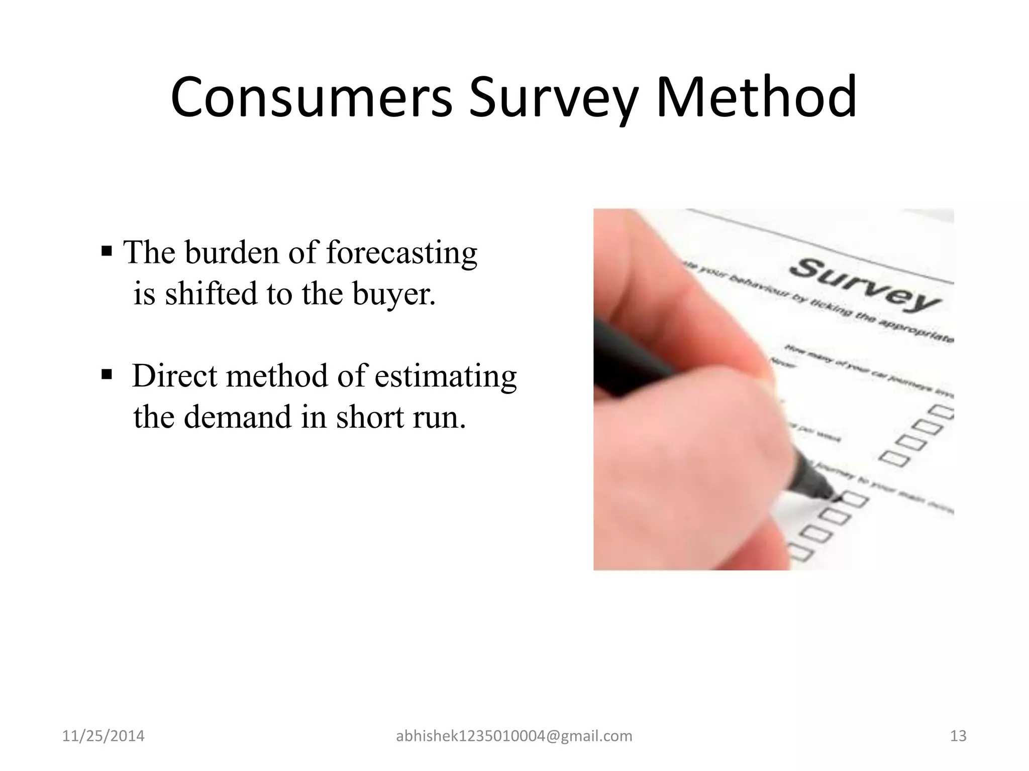 Consumers Survey Method 
 The burden of forecasting 
is shifted to the buyer. 
 Direct method of estimating 
the demand in short run. 
11/25/2014 abhishek1235010004@gmail.com 13 
 
