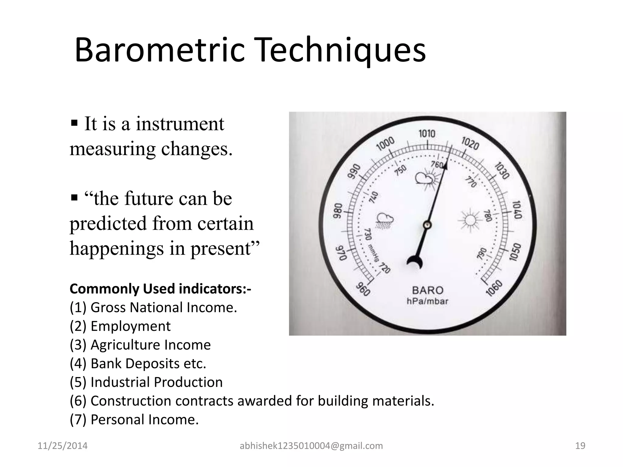 Barometric Techniques 
 It is a instrument 
measuring changes. 
 “the future can be 
predicted from certain 
happenings in present” 
Commonly Used indicators:- 
(1) Gross National Income. 
(2) Employment 
(3) Agriculture Income 
(4) Bank Deposits etc. 
(5) Industrial Production 
(6) Construction contracts awarded for building materials. 
(7) Personal Income. 
11/25/2014 abhishek1235010004@gmail.com 19 
 