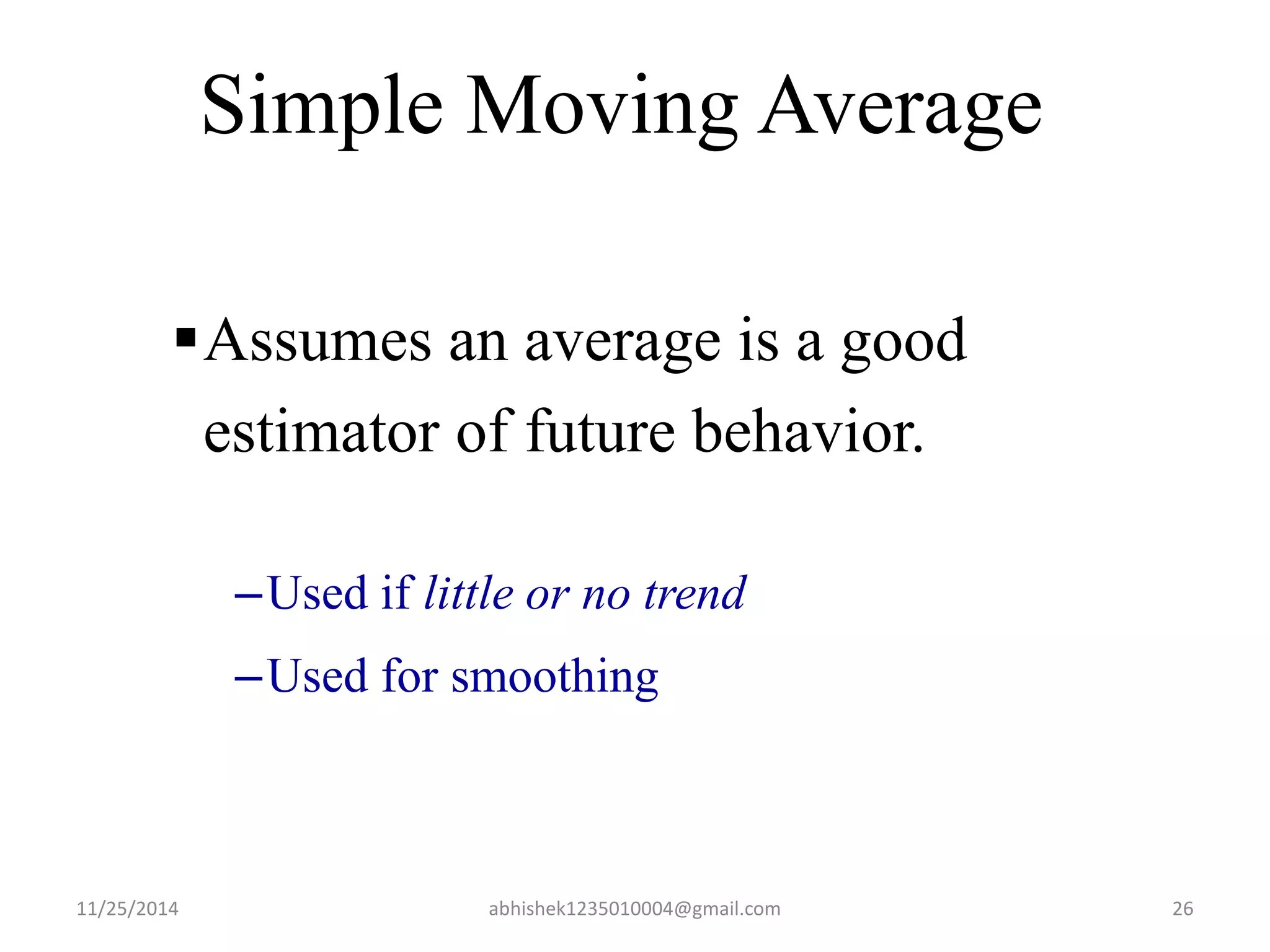 Simple Moving Average 
Assumes an average is a good 
estimator of future behavior. 
–Used if little or no trend 
–Used for smoothing 
11/25/2014 abhishek1235010004@gmail.com 26 
 