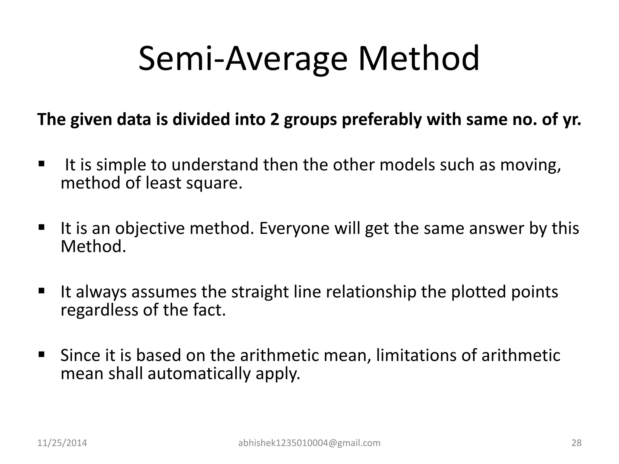 Semi-Average Method 
The given data is divided into 2 groups preferably with same no. of yr. 
 It is simple to understand then the other models such as moving, 
method of least square. 
 It is an objective method. Everyone will get the same answer by this 
Method. 
 It always assumes the straight line relationship the plotted points 
regardless of the fact. 
 Since it is based on the arithmetic mean, limitations of arithmetic 
mean shall automatically apply. 
11/25/2014 abhishek1235010004@gmail.com 28 
 