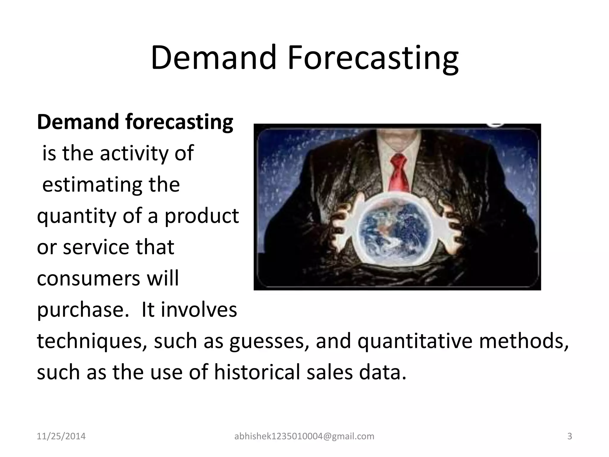 Demand Forecasting 
Demand forecasting 
is the activity of 
estimating the 
quantity of a product 
or service that 
consumers will 
purchase. It involves 
techniques, such as guesses, and quantitative methods, 
such as the use of historical sales data. 
11/25/2014 abhishek1235010004@gmail.com 3 
 