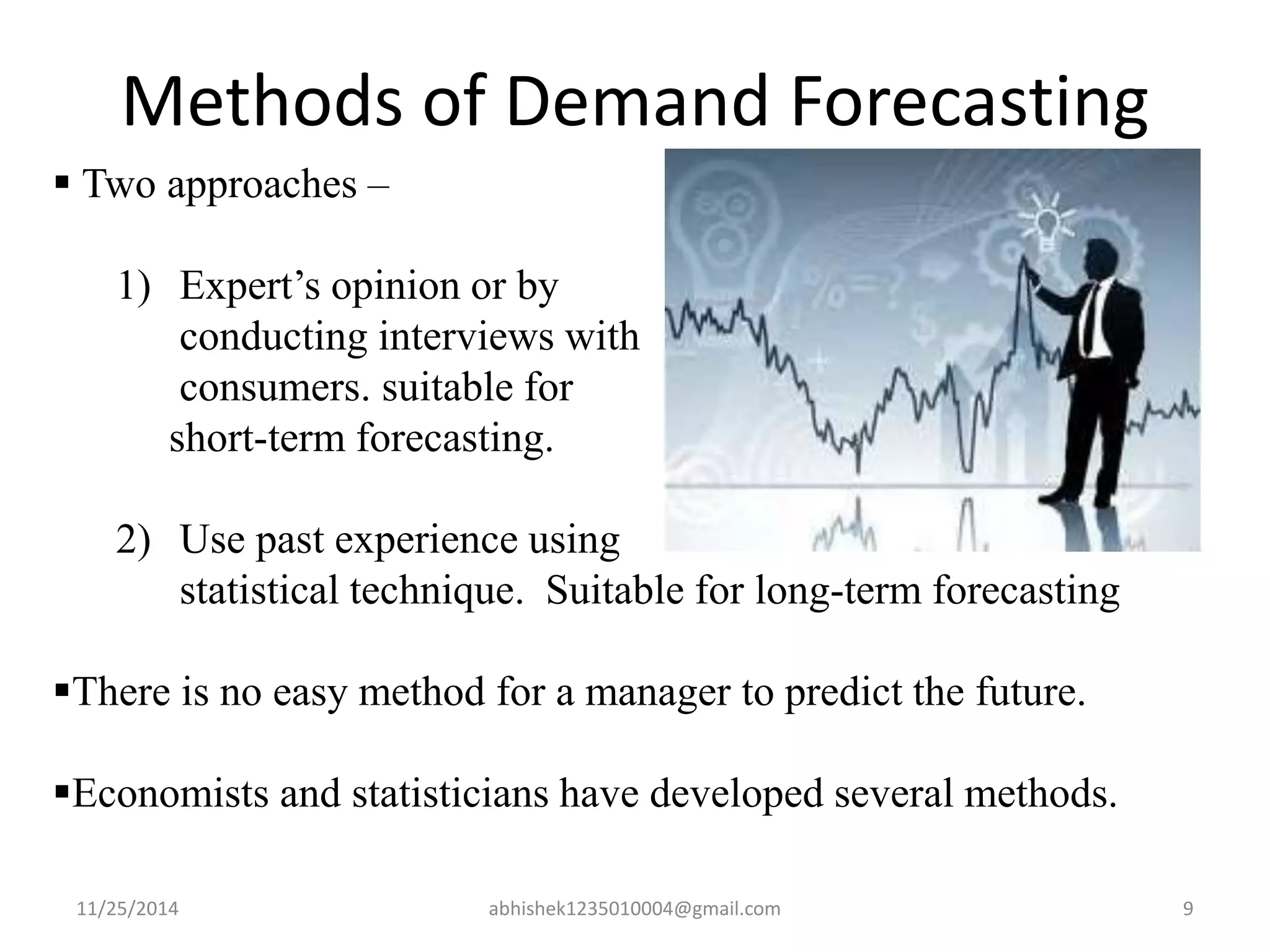 Methods of Demand Forecasting 
 Two approaches – 
1) Expert’s opinion or by 
conducting interviews with 
consumers. suitable for 
short-term forecasting. 
2) Use past experience using 
statistical technique. Suitable for long-term forecasting 
There is no easy method for a manager to predict the future. 
Economists and statisticians have developed several methods. 
11/25/2014 abhishek1235010004@gmail.com 9 
 