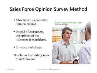 Sales Force Opinion Survey Method 
 Also known as collective 
opinion method. 
 Instead of consumers, 
the opinion of the 
salesmen is considered. 
 It is easy and cheap. 
Useful in forecasting sales 
of new product. 
11/25/2014 abhishek1235010004@gmail.com 12 
 