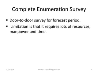 Complete Enumeration Survey 
 Door-to-door survey for forecast period. 
 Limitation is that it requires lots of resources, 
manpower and time. 
11/25/2014 abhishek1235010004@gmail.com 14 
 