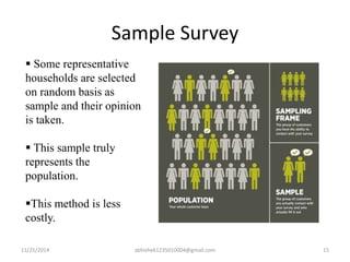 Sample Survey 
 Some representative 
households are selected 
on random basis as 
sample and their opinion 
is taken. 
 This sample truly 
represents the 
population. 
This method is less 
costly. 
11/25/2014 abhishek1235010004@gmail.com 15 
 