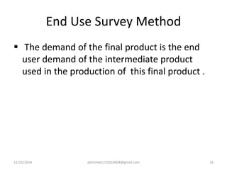 End Use Survey Method 
 The demand of the final product is the end 
user demand of the intermediate product 
used in the production of this final product . 
11/25/2014 abhishek1235010004@gmail.com 16 
 