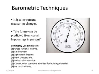 Barometric Techniques 
 It is a instrument 
measuring changes. 
 “the future can be 
predicted from certain 
happenings in present” 
Commonly Used indicators:- 
(1) Gross National Income. 
(2) Employment 
(3) Agriculture Income 
(4) Bank Deposits etc. 
(5) Industrial Production 
(6) Construction contracts awarded for building materials. 
(7) Personal Income. 
11/25/2014 abhishek1235010004@gmail.com 19 
 