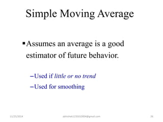 Simple Moving Average 
Assumes an average is a good 
estimator of future behavior. 
–Used if little or no trend 
–Used for smoothing 
11/25/2014 abhishek1235010004@gmail.com 26 
 