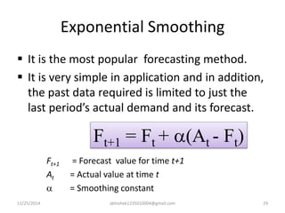 Exponential Smoothing 
 It is the most popular forecasting method. 
 It is very simple in application and in addition, 
the past data required is limited to just the 
last period’s actual demand and its forecast. 
Ft+1 = Ft + a(At - Ft) 
Ft+1 = Forecast value for time t+1 
At = Actual value at time t 
a = Smoothing constant 
11/25/2014 abhishek1235010004@gmail.com 29 
 
