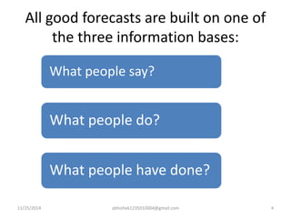 All good forecasts are built on one of 
the three information bases: 
What people say? 
What people do? 
What people have done? 
11/25/2014 abhishek1235010004@gmail.com 4 
 