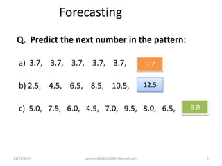 Forecasting 
Q. Predict the next number in the pattern: 
a) 3.7, 3.7, 3.7, 3.7, 3.7, 
b) 2.5, 4.5, 6.5, 8.5, 10.5, 
3.7 
12.5 
c) 5.0, 7.5, 6.0, 4.5, 7.0, 9.5, 8.0, 6.5, 
9.0 
11/25/2014 abhishek1235010004@gmail.com 5 
 