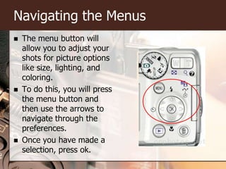 Navigating the MenusThe menu button will allow you to adjust your shots for picture options like size, lighting, and coloring. To do this, you will press the menu button and then use the arrows to navigate through the preferences.Once you have made a selection, press ok.