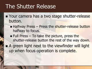 The Shutter ReleaseYour camera has a two stage shutter-release button.Halfway Press – Press the shutter-release button halfway to focus.Full Press – To take the picture, press the shutter-release button the rest of the way down.A green light next to the viewfinder will light up when focus operation is complete.
