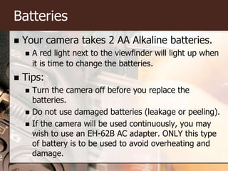 BatteriesYour camera takes 2 AA Alkaline batteries.A red light next to the viewfinder will light up when it is time to change the batteries.Tips:Turn the camera off before you replace the batteries.Do not use damaged batteries (leakage or peeling).If the camera will be used continuously, you may wish to use an EH-62B AC adapter. ONLY this type of battery is to be used to avoid overheating and damage.