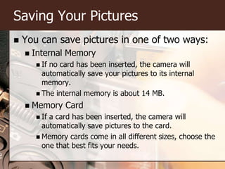 Saving Your PicturesYou can save pictures in one of two ways:Internal MemoryIf no card has been inserted, the camera will automatically save your pictures to its internal memory.The internal memory is about 14 MB.Memory CardIf a card has been inserted, the camera will automatically save pictures to the card.Memory cards come in all different sizes, choose the one that best fits your needs.
